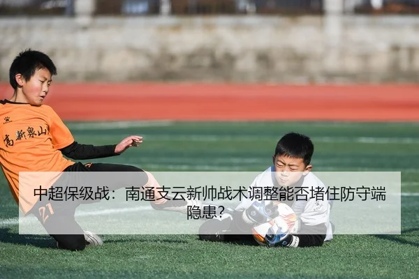 中超保级战：南通支云新帅战术调整能否堵住防守端隐患？