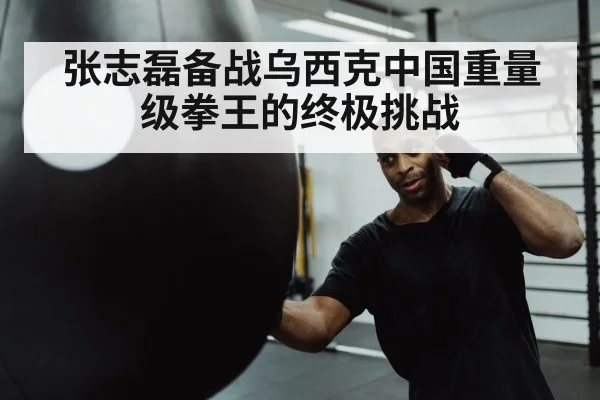 张志磊备战乌西克中国重量级拳王的终极挑战